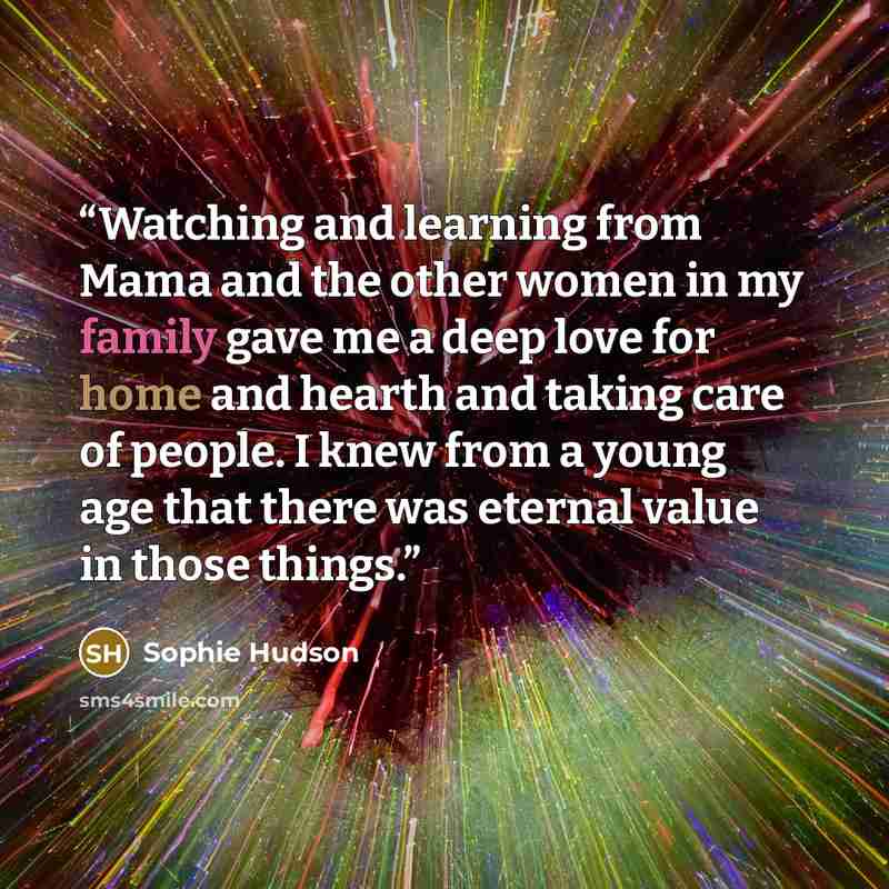 “Watching and learning from Mama and the other women in my family gave me a deep love for home and hearth and taking care of people. I knew from a young age that there was eternal value in those things.” quote by Sophie Hudson