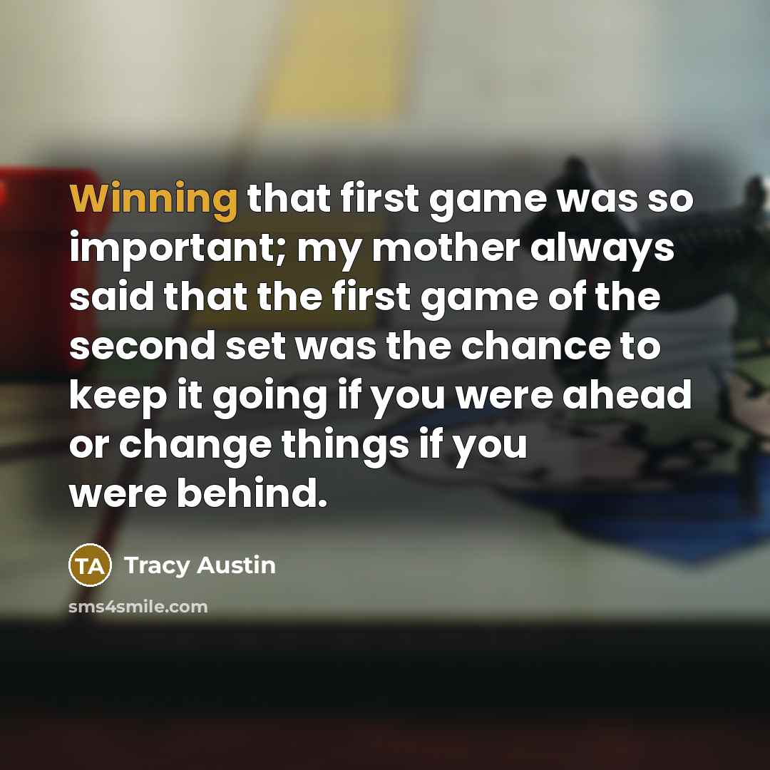 “Winning that first game was so important; my mother always said that the first game of the second set was the chance to keep it going if you were ahead or change things if you were behind.” quote by Tracy Austin