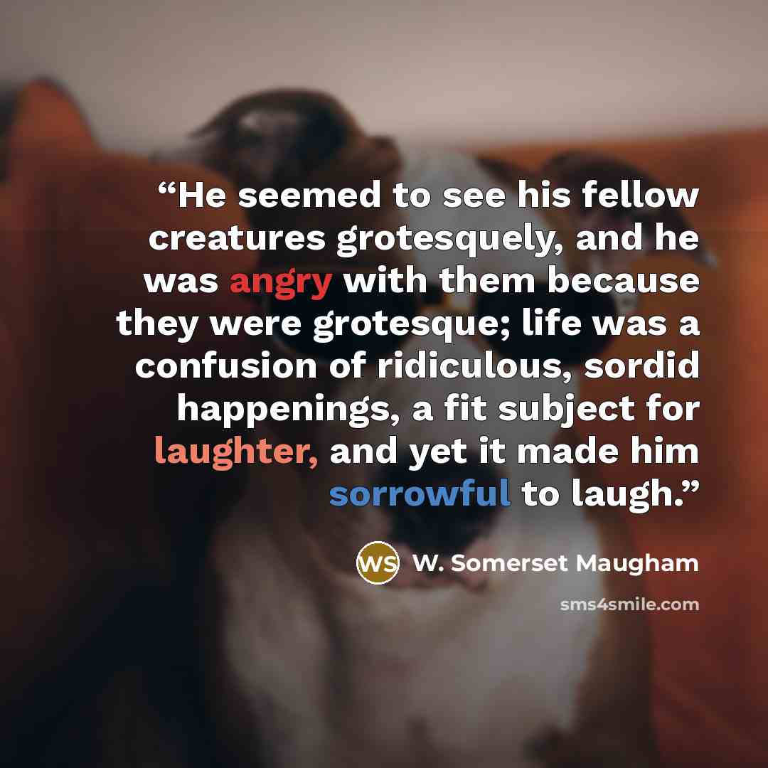 “He seemed to see his fellow creatures grotesquely, and he was angry with them because they were grotesque; life was a confusion of ridiculous, sordid happenings, a fit subject for laughter, and yet it made him sorrowful to laugh.” quote by W. Somerset Maugham