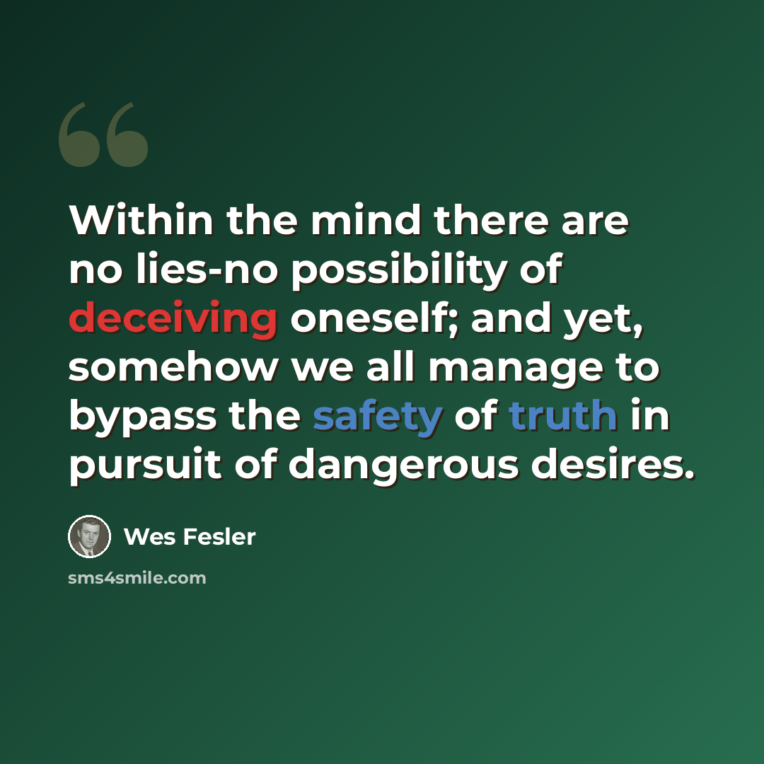 “Within the mind there are no lies-no possibility of deceiving oneself; and yet, somehow we all manage to bypass the safety of truth in pursuit of dangerous desires.” quote by Wes Fesler