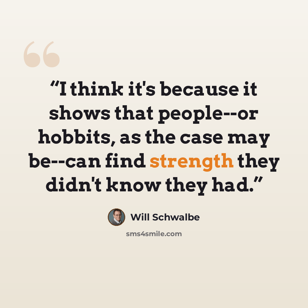 “I think it's because it shows that people--or hobbits, as the case may be--can find strength they didn't know they had.” quote by Will Schwalbe