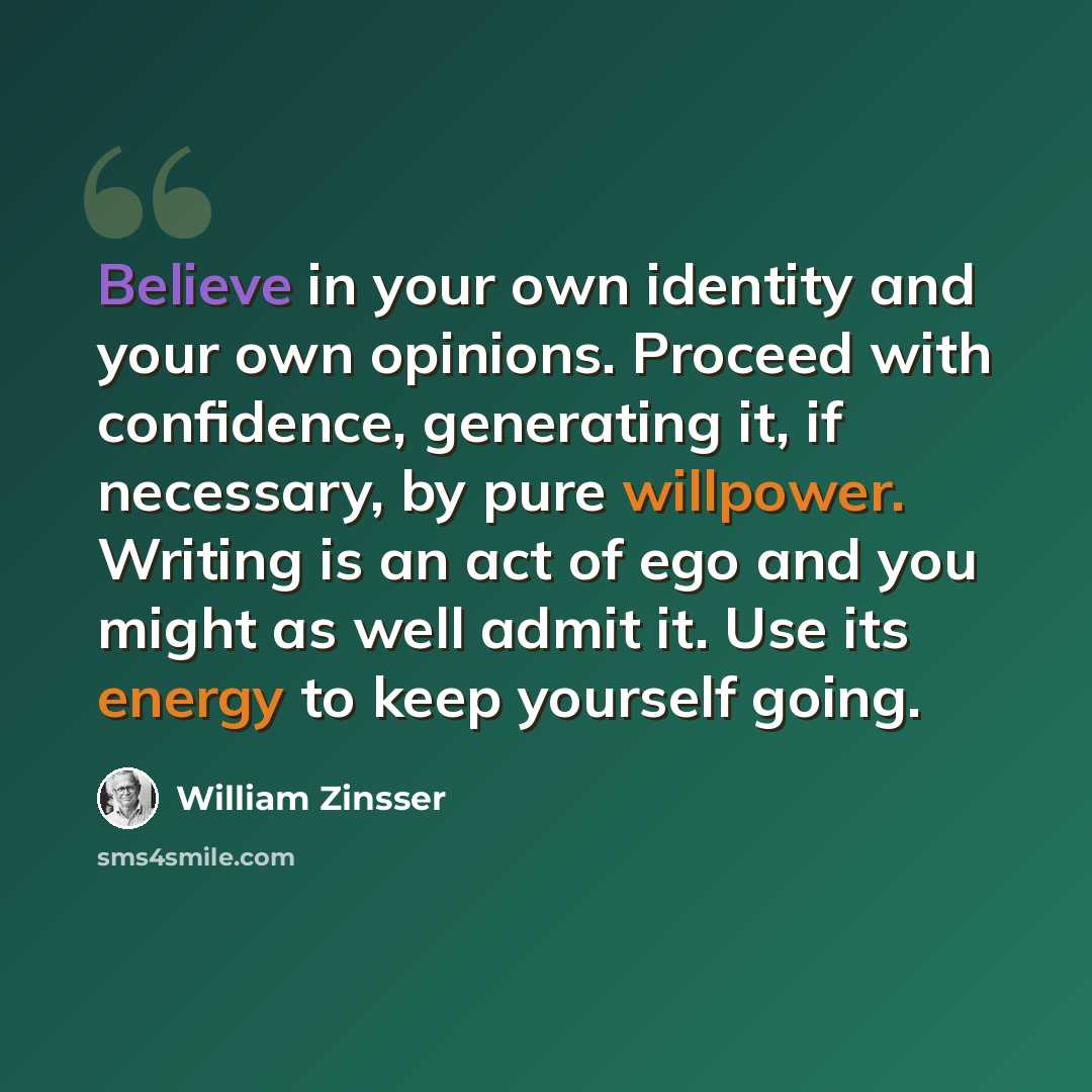 “Believe in your own identity and your own opinions. Proceed with confidence, generating it, if necessary, by pure willpower. Writing is an act of ego and you might as well admit it. Use its energy to keep yourself going.” quote by William Zinsser