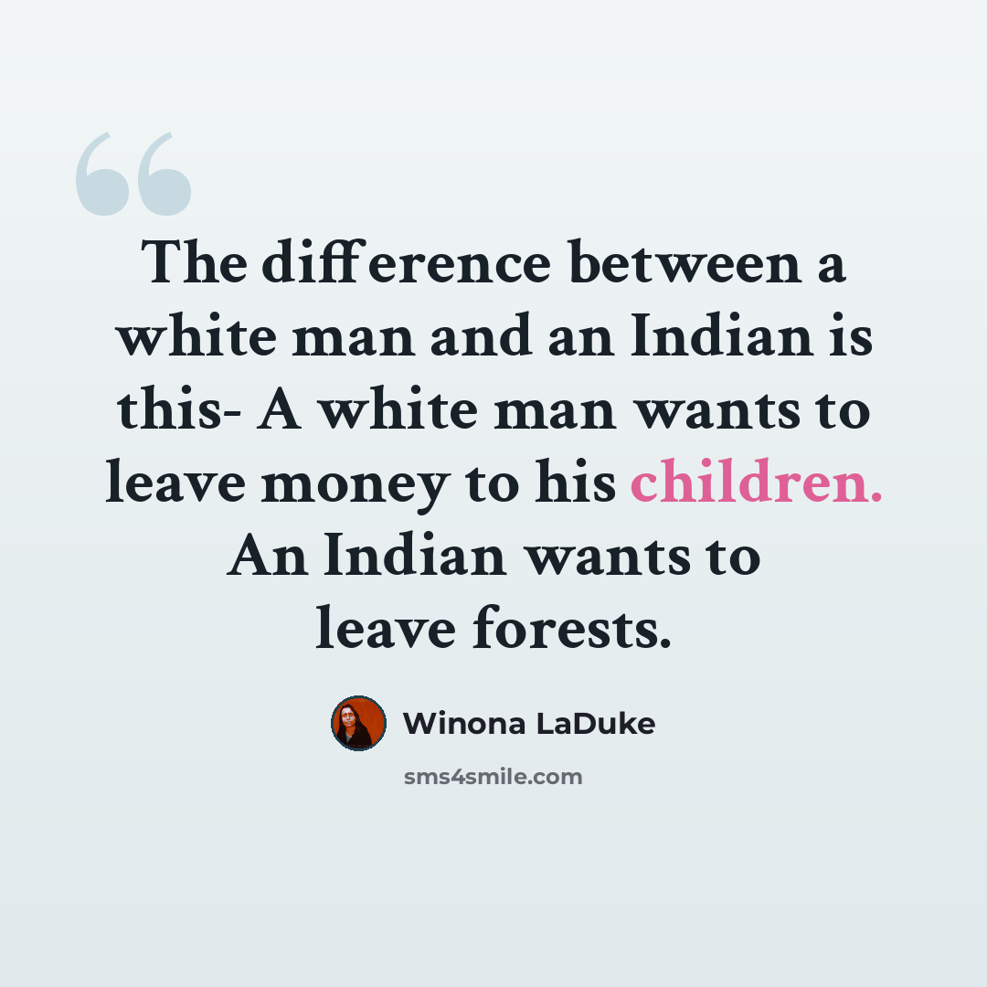 “The difference between a white man and an Indian is this- A white man wants to leave money to his children. An Indian wants to leave forests.” quote by Winona LaDuke