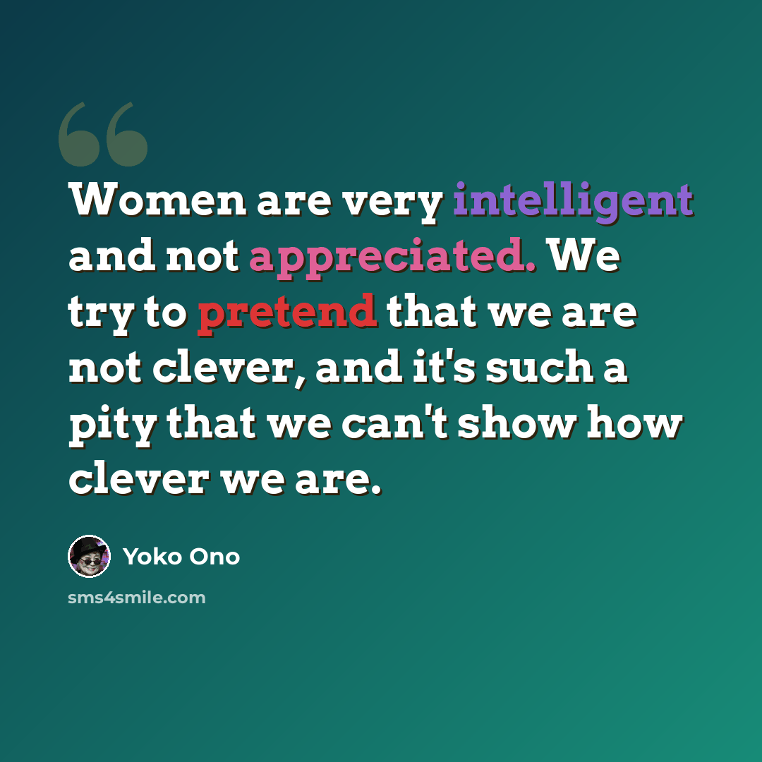 “Women are very intelligent and not appreciated. We try to pretend that we are not clever, and it's such a pity that we can't show how clever we are.” quote by Yoko Ono