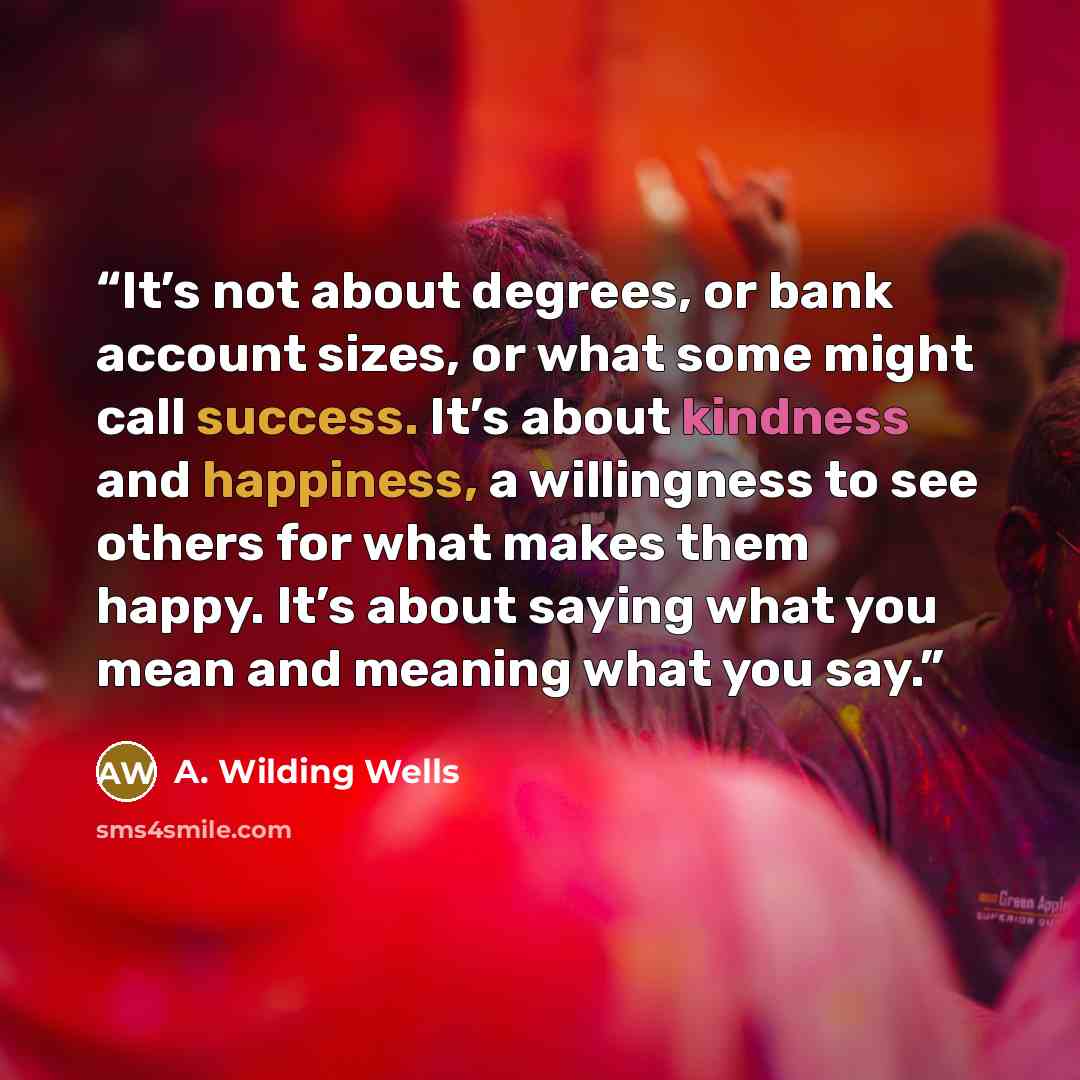 “It’s not about degrees, or bank account sizes, or what some might call success. It’s about kindness and happiness, a willingness to see others for what makes them happy. It’s about saying what you mean and meaning what you say.” quote by A. Wilding Wells