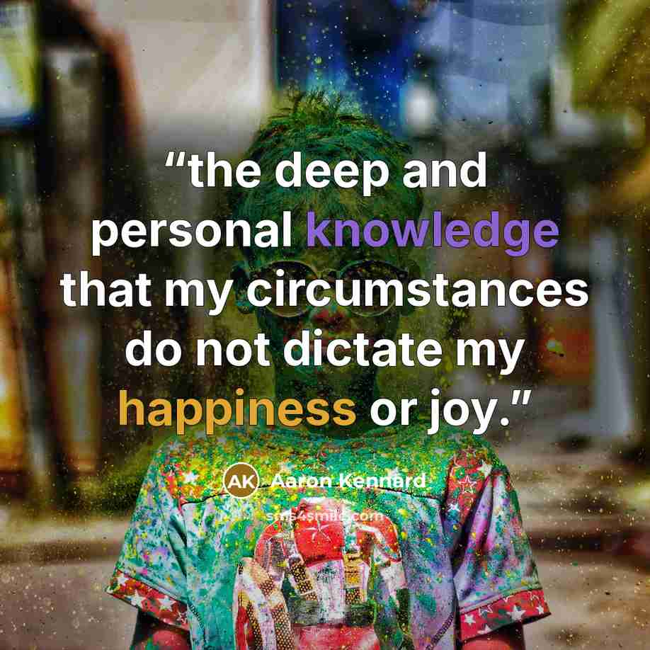 “the deep and personal knowledge that my circumstances do not dictate my happiness or joy.” quote by Aaron Kennard