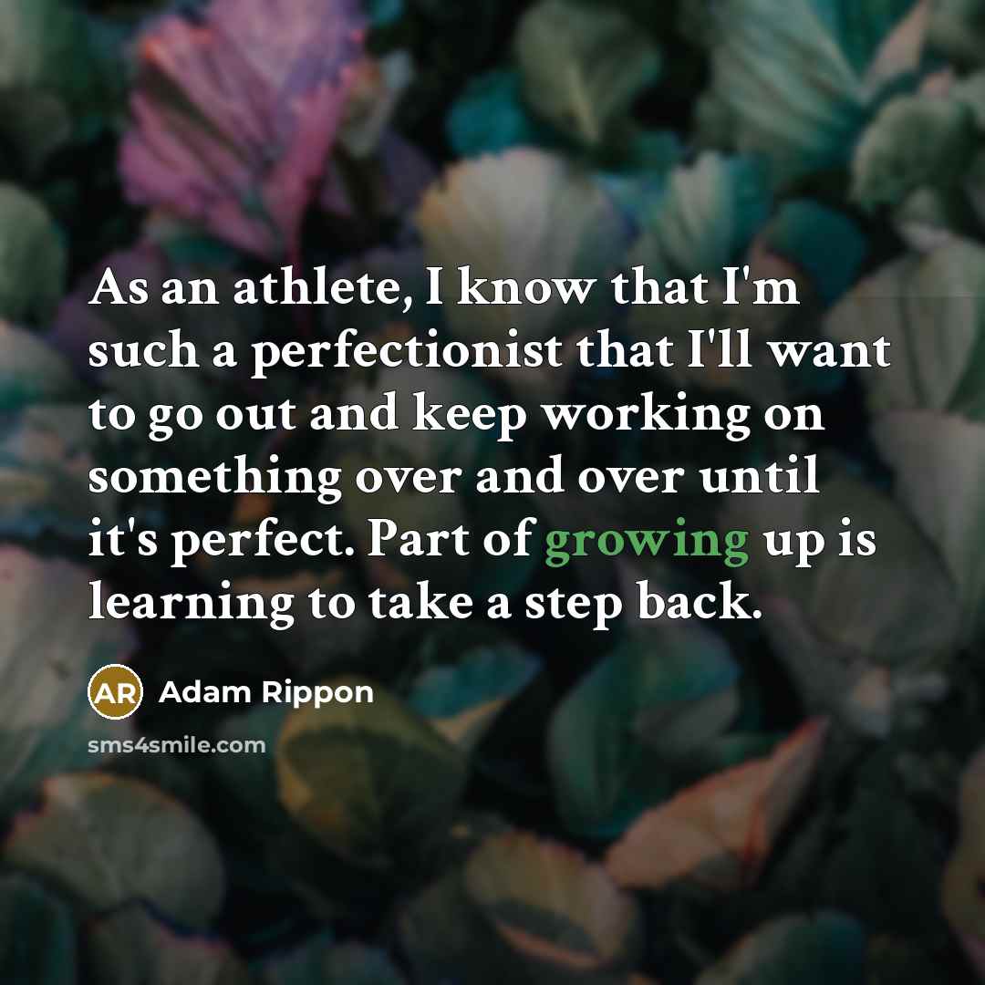 “As an athlete, I know that I'm such a perfectionist that I'll want to go out and keep working on something over and over until it's perfect. Part of growing up is learning to take a step back.” quote by Adam Rippon
