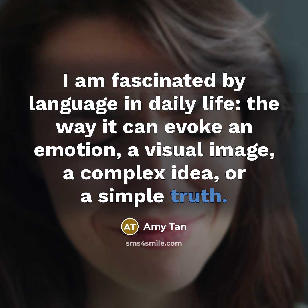 “I am fascinated by language in daily life: the way it can evoke an emotion, a visual image, a complex idea, or a simple truth.” quote by Amy Tan