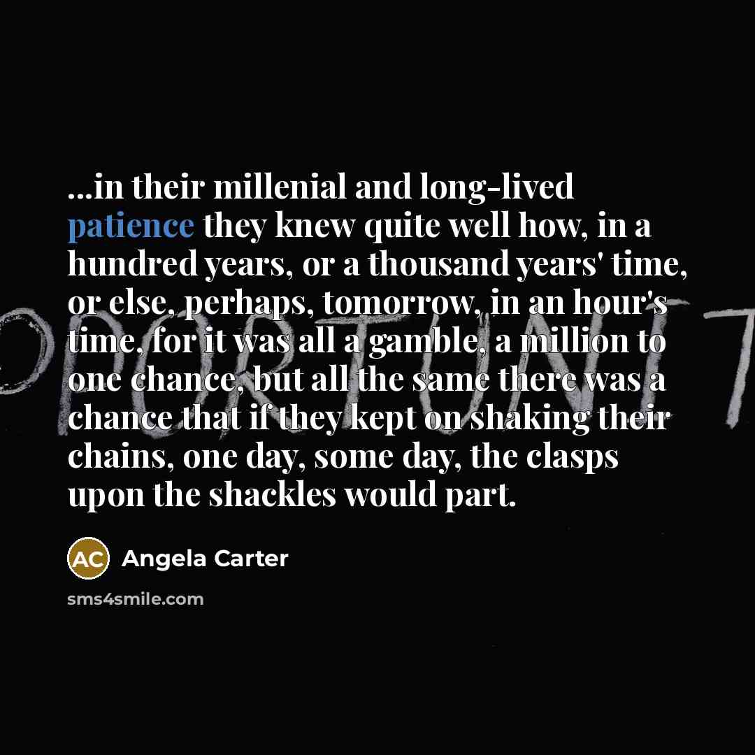 “...in their millenial and long-lived patience they knew quite well how, in a hundred years, or a thousand years' time, or else, perhaps, tomorrow, in an hour's time, for it was all a gamble, a million to one chance, but all the same there was a chance that if they kept on shaking their chains, one…” quote by Angela Carter