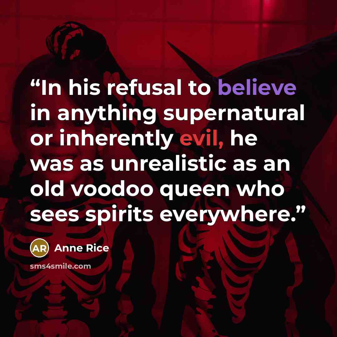 “In his refusal to believe in anything supernatural or inherently evil, he was as unrealistic as an old voodoo queen who sees spirits everywhere.” quote by Anne Rice