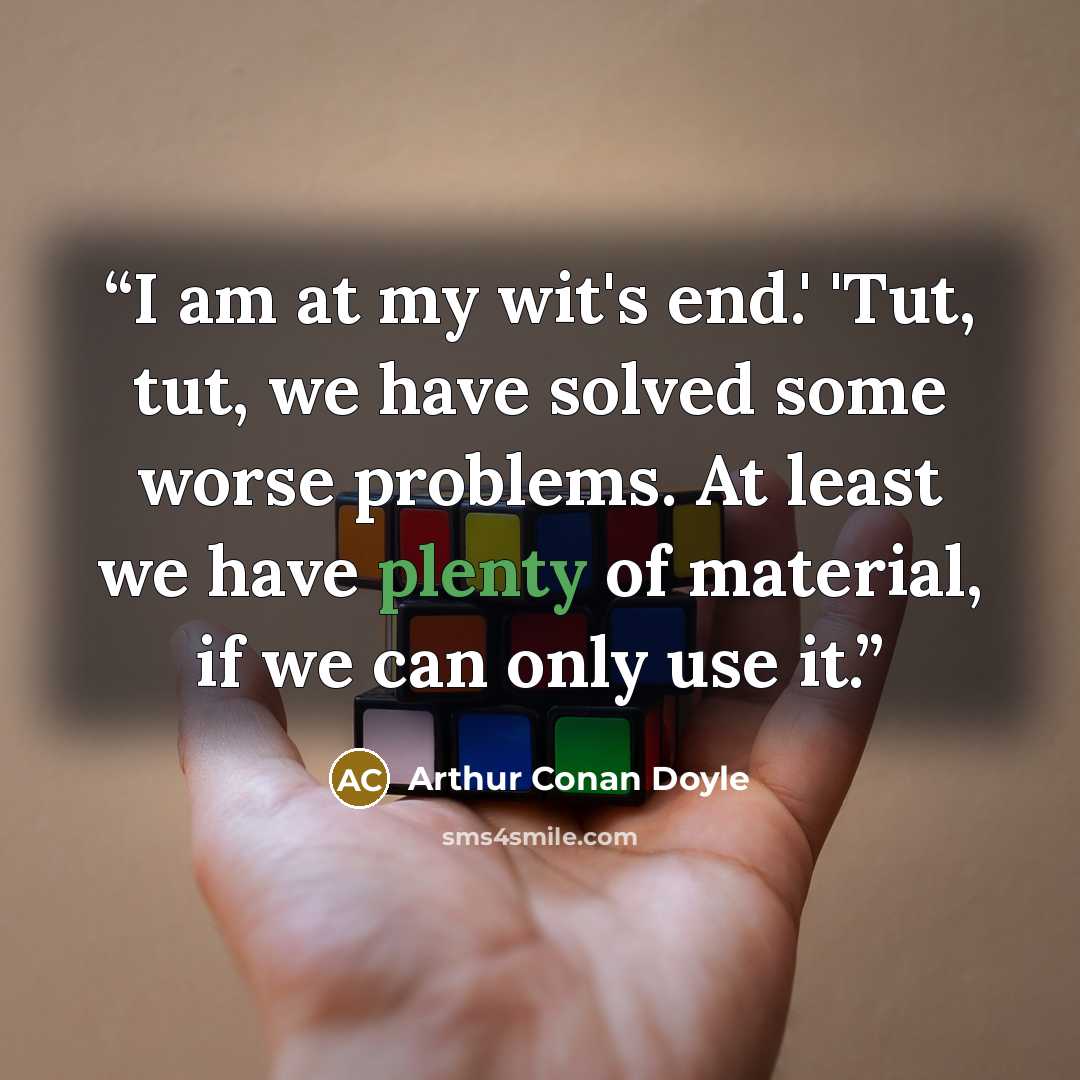 “I am at my wit's end.' 'Tut, tut, we have solved some worse problems. At least we have plenty of material, if we can only use it.” quote by Arthur Conan Doyle