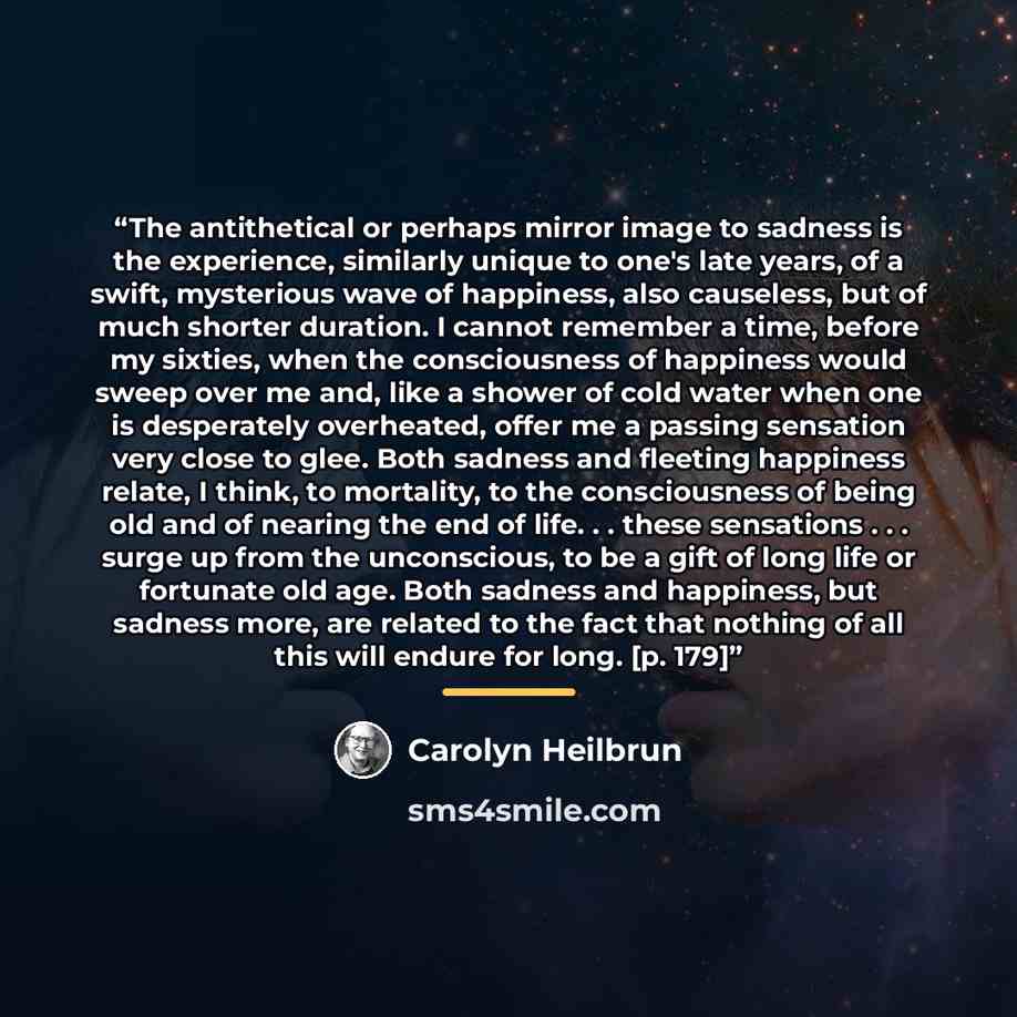 “The antithetical or perhaps mirror image to sadness is the experience, similarly unique to one's late years, of a swift, mysterious wave of happiness, also causeless, but of much shorter duration. I cannot remember a time, before my sixties, when the consciousness of happiness would sweep over me…” quote by Carolyn Heilbrun