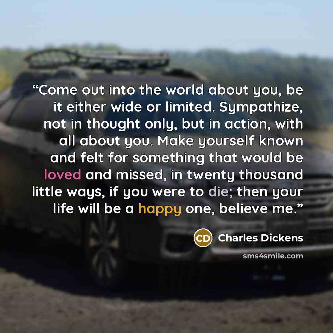 “Come out into the world about you, be it either wide or limited. Sympathize, not in thought only, but in action, with all about you. Make yourself known and felt for something that would be loved and missed, in twenty thousand little ways, if you were to die; then your life will be a happy one…” quote by Charles Dickens