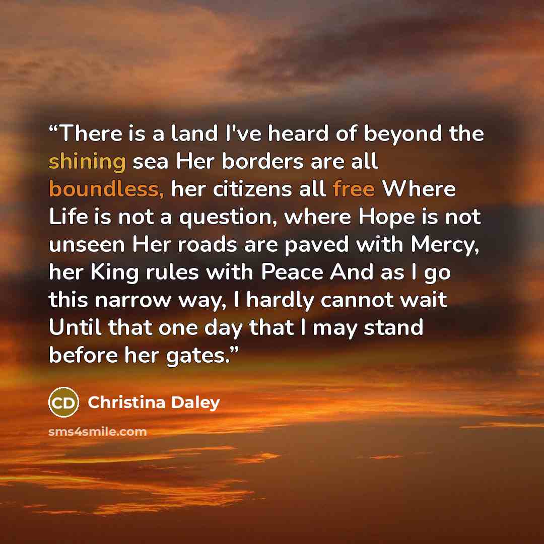 “There is a land I've heard of beyond the shining sea Her borders are all boundless, her citizens all free Where Life is not a question, where Hope is not unseen Her roads are paved with Mercy, her King rules with Peace And as I go this narrow way, I hardly cannot wait Until that one day that I may…” quote by Christina Daley