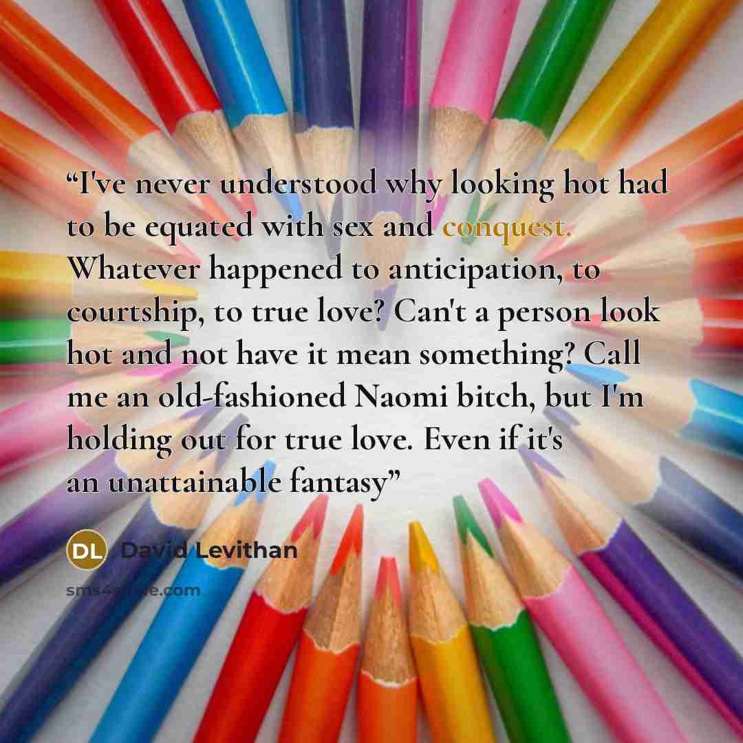 “I've never understood why looking hot had to be equated with sex and conquest. Whatever happened to anticipation, to courtship, to true love? Can't a person look hot and not have it mean something? Call me an old-fashioned Naomi bitch, but I'm holding out for true love. Even if it's an…” quote by David Levithan