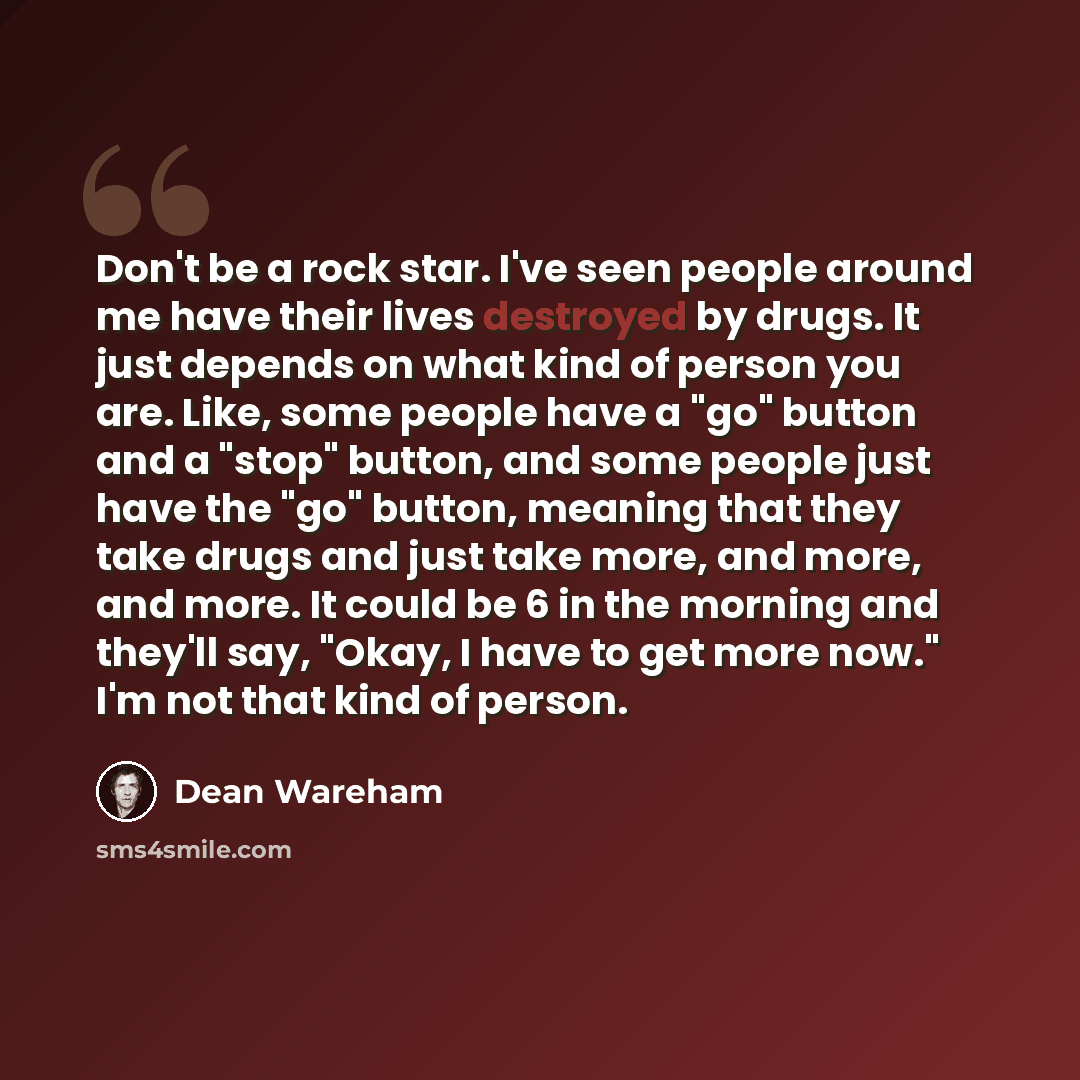 “Don't be a rock star. I've seen people around me have their lives destroyed by drugs. It just depends on what kind of person you are. Like, some people have a "go" button and a "stop" button, and some people just have the "go" button, meaning that they take drugs and just take more, and more, and…” quote by Dean Wareham