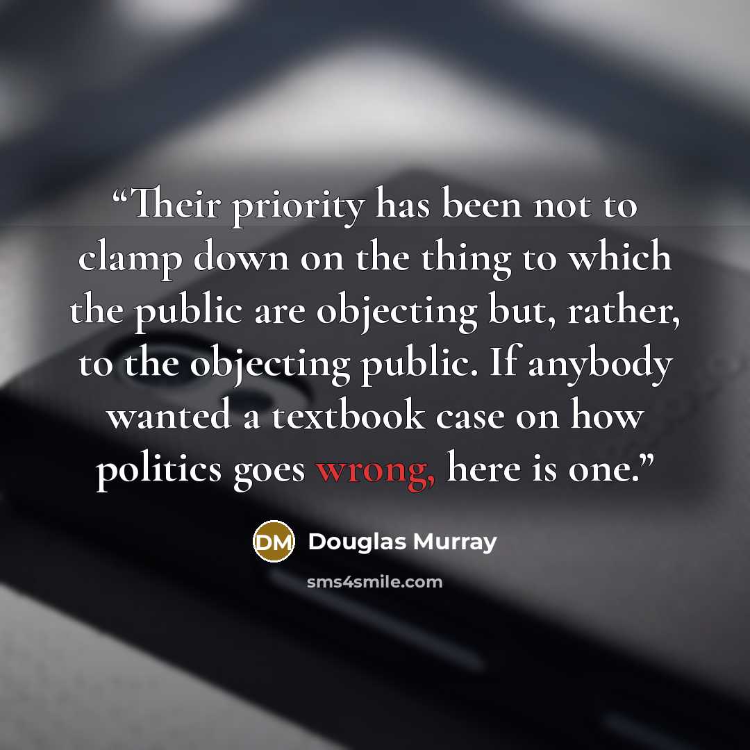 “Their priority has been not to clamp down on the thing to which the public are objecting but, rather, to the objecting public. If anybody wanted a textbook case on how politics goes wrong, here is one.” quote by Douglas Murray