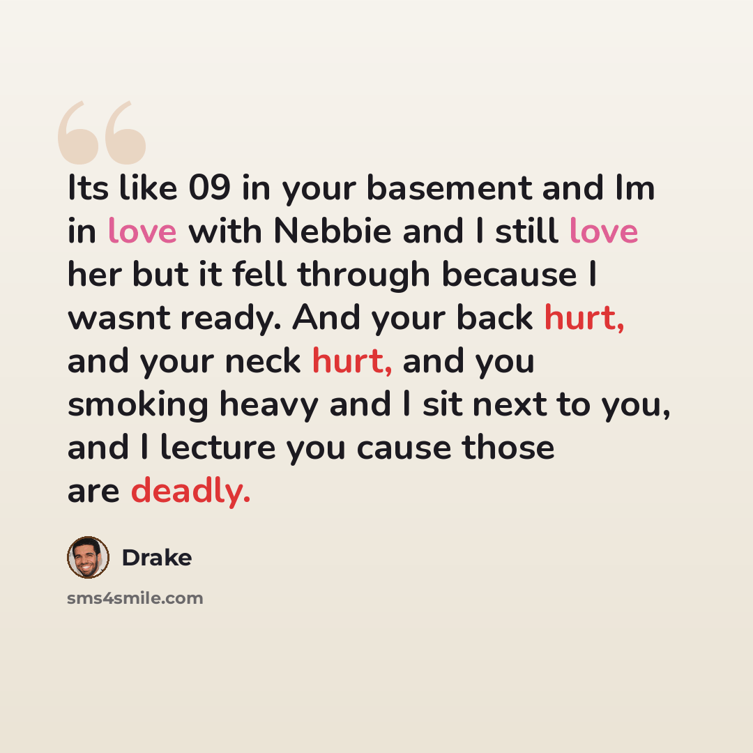 “Its like 09 in your basement and Im in love with Nebbie and I still love her but it fell through because I wasnt ready. And your back hurt, and your neck hurt, and you smoking heavy and I sit next to you, and I lecture you cause those are deadly.” quote by Drake