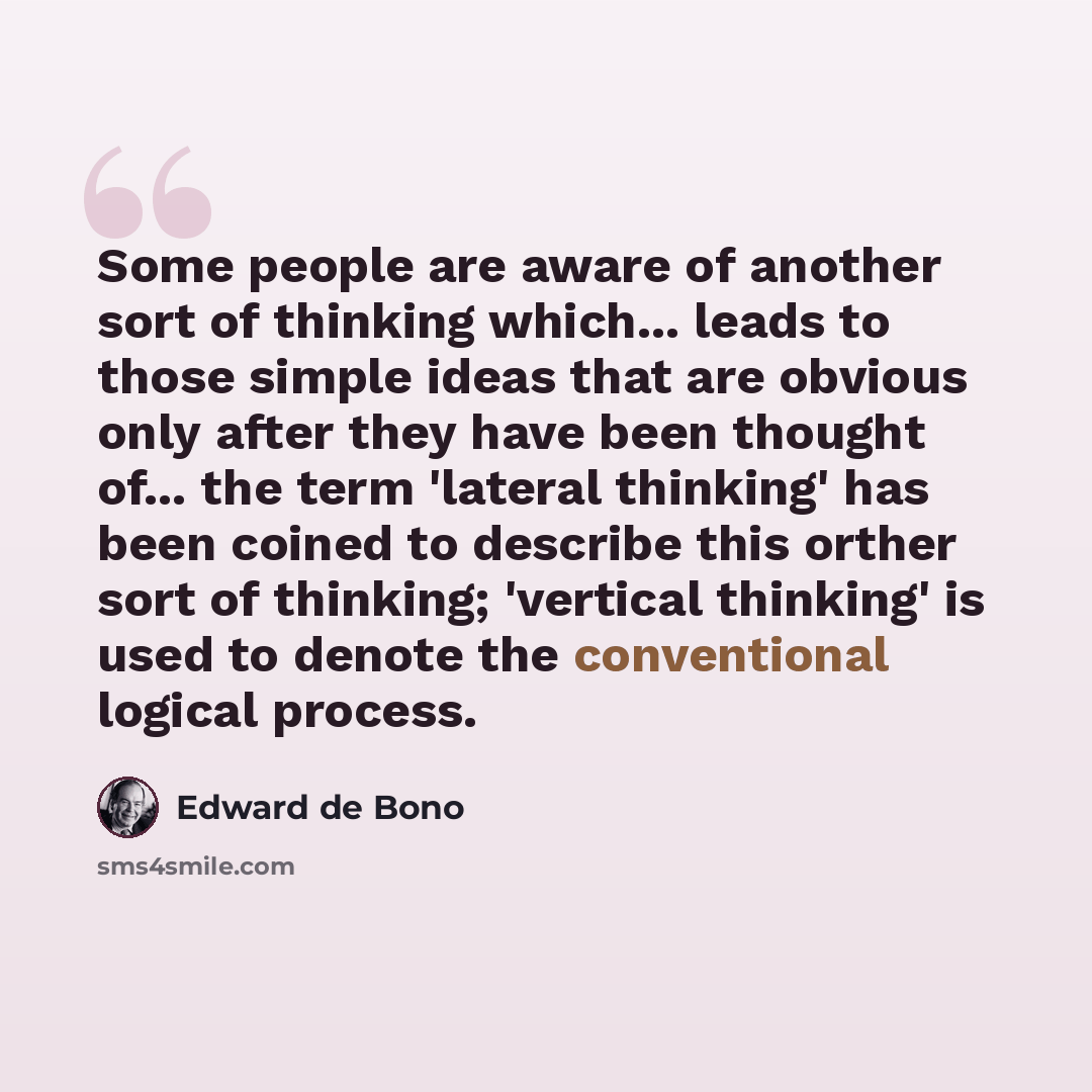 “Some people are aware of another sort of thinking which... leads to those simple ideas that are obvious only after they have been thought of... the term 'lateral thinking' has been coined to describe this orther sort of thinking; 'vertical thinking' is used to denote the conventional logical…” quote by Edward de Bono