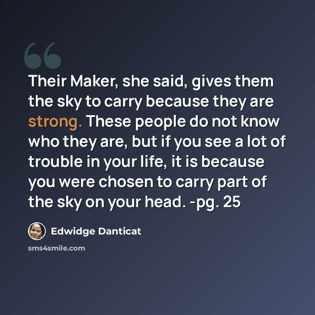 “Their Maker, she said, gives them the sky to carry because they are strong. These people do not know who they are, but if you see a lot of trouble in your life, it is because you were chosen to carry part of the sky on your head. -pg. 25” quote by Edwidge Danticat