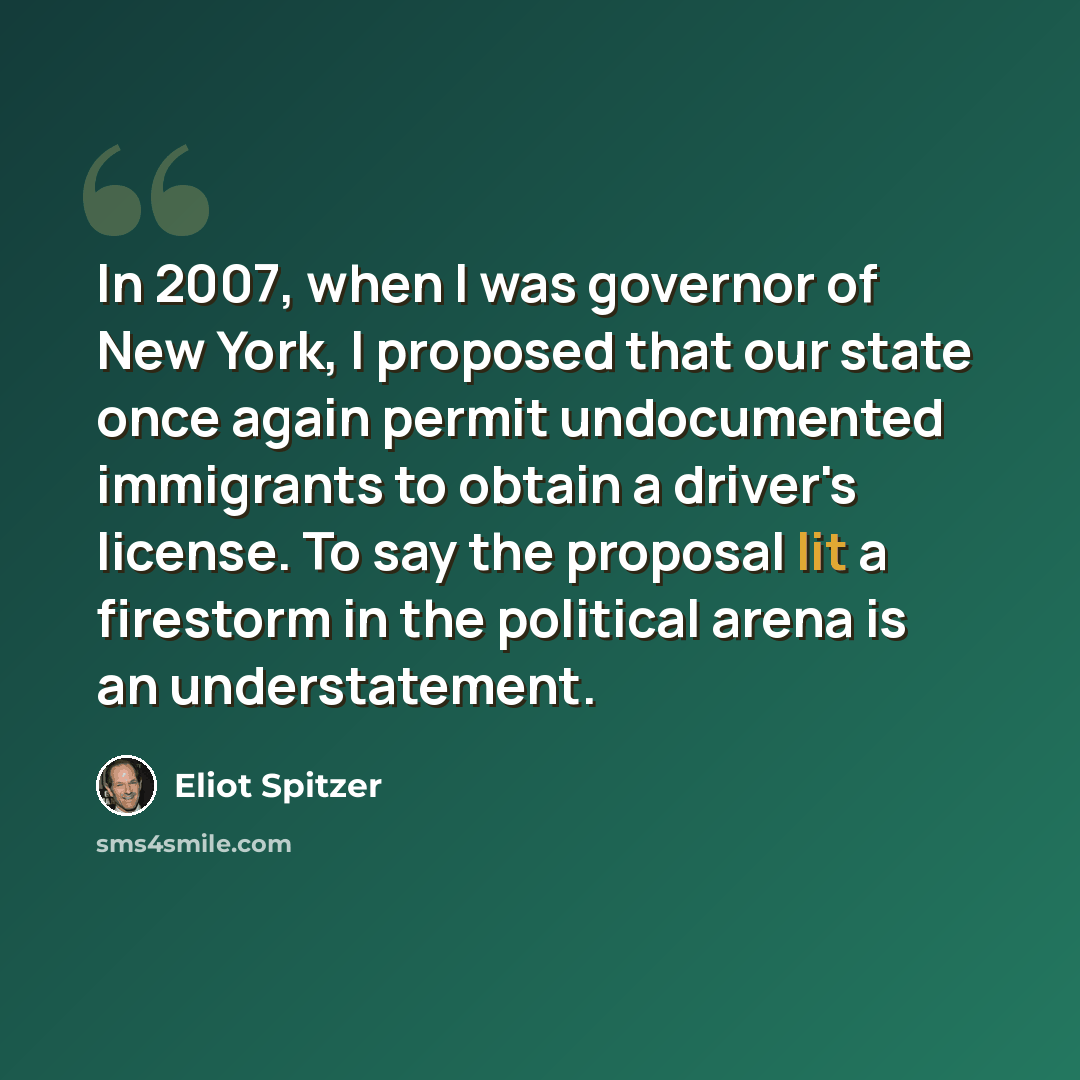 “In 2007, when I was governor of New York, I proposed that our state once again permit undocumented immigrants to obtain a driver's license. To say the proposal lit a firestorm in the political arena is an understatement.” quote by Eliot Spitzer
