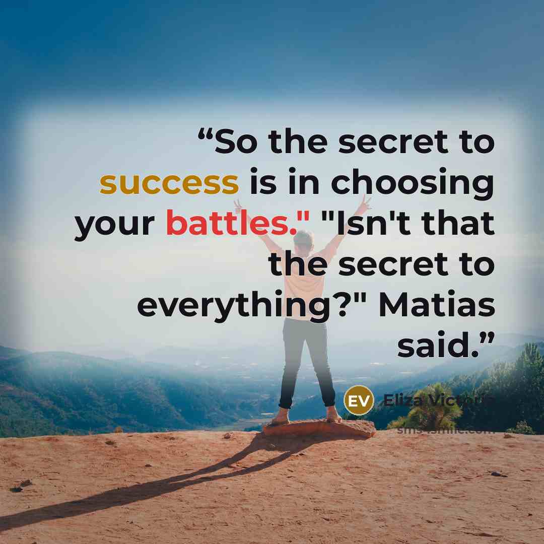 “So the secret to success is in choosing your battles." "Isn't that the secret to everything?" Matias said.” quote by Eliza Victoria