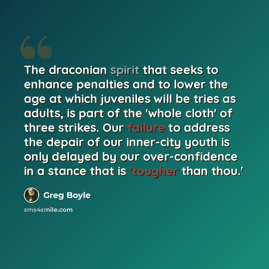 “The draconian spirit that seeks to enhance penalties and to lower the age at which juveniles will be tries as adults, is part of the 'whole cloth' of three strikes. Our failure to address the depair of our inner-city youth is only delayed by our over-confidence in a stance that is 'tougher than…” quote by Greg Boyle