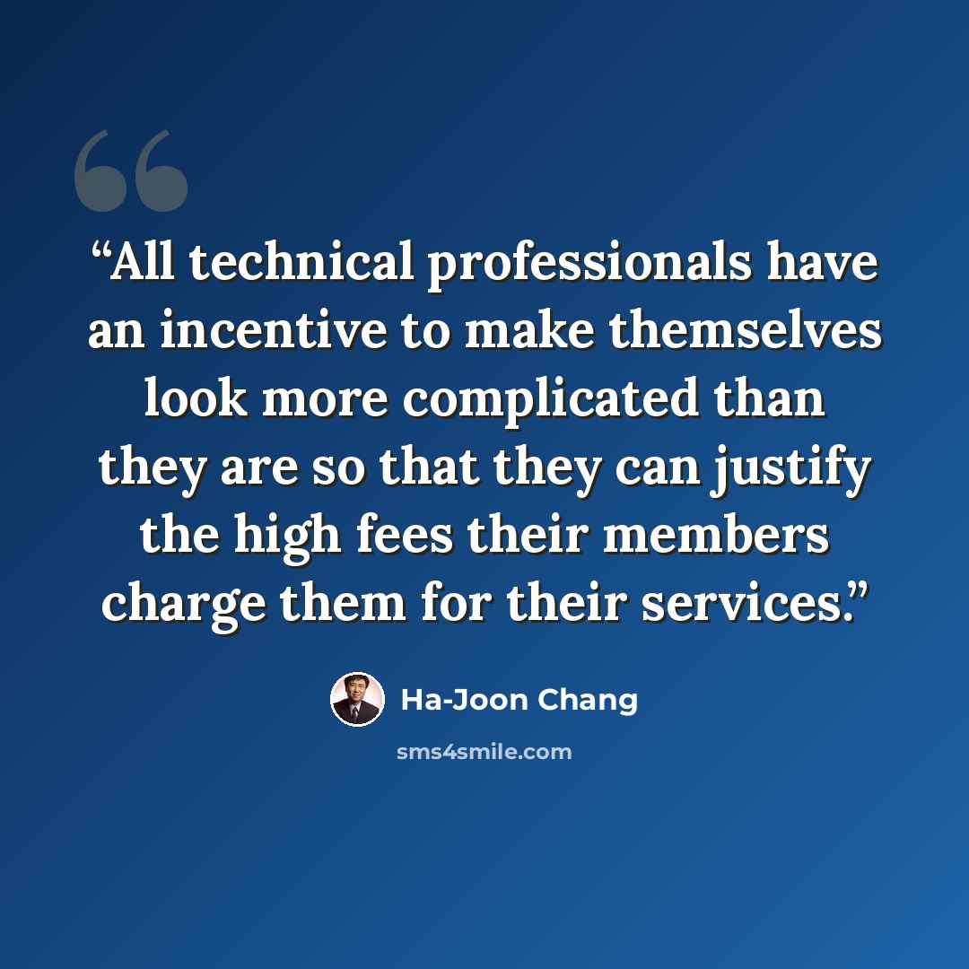 “All technical professionals have an incentive to make themselves look more complicated than they are so that they can justify the high fees their members charge them for their services.” quote by Ha-Joon Chang