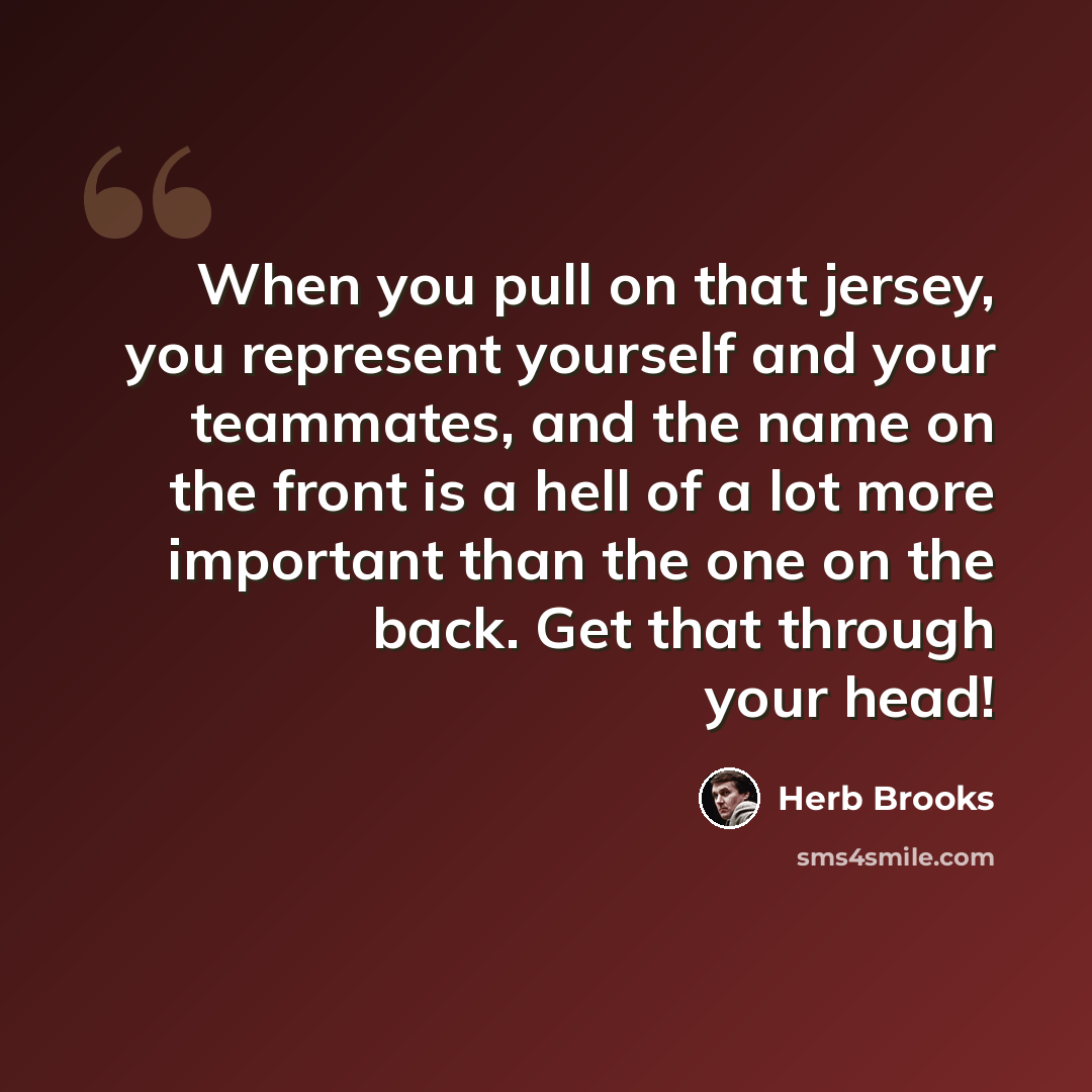 “When you pull on that jersey, you represent yourself and your teammates, and the name on the front is a hell of a lot more important than the one on the back. Get that through your head!” quote by Herb Brooks