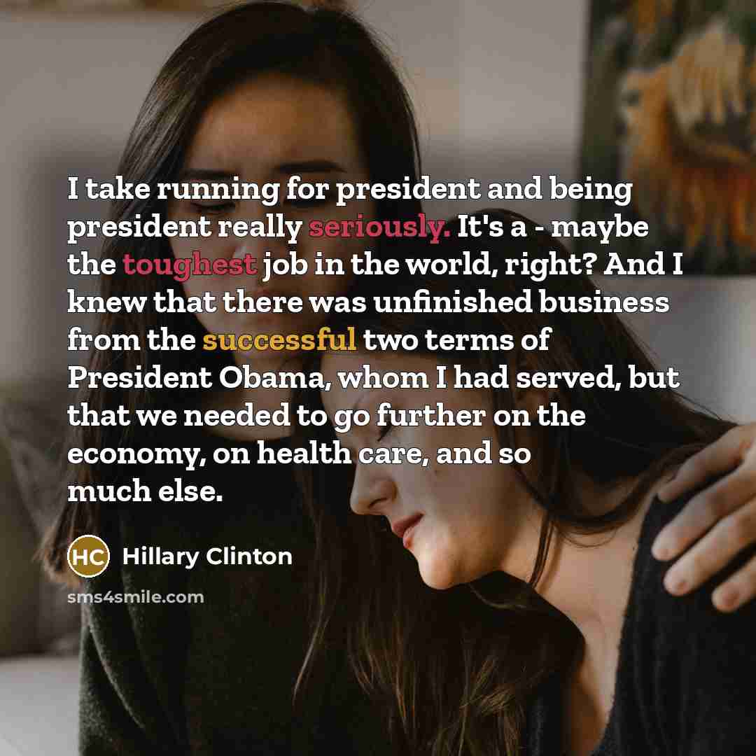 “I take running for president and being president really seriously. It's a - maybe the toughest job in the world, right? And I knew that there was unfinished business from the successful two terms of President Obama, whom I had served, but that we needed to go further on the economy, on health…” quote by Hillary Clinton