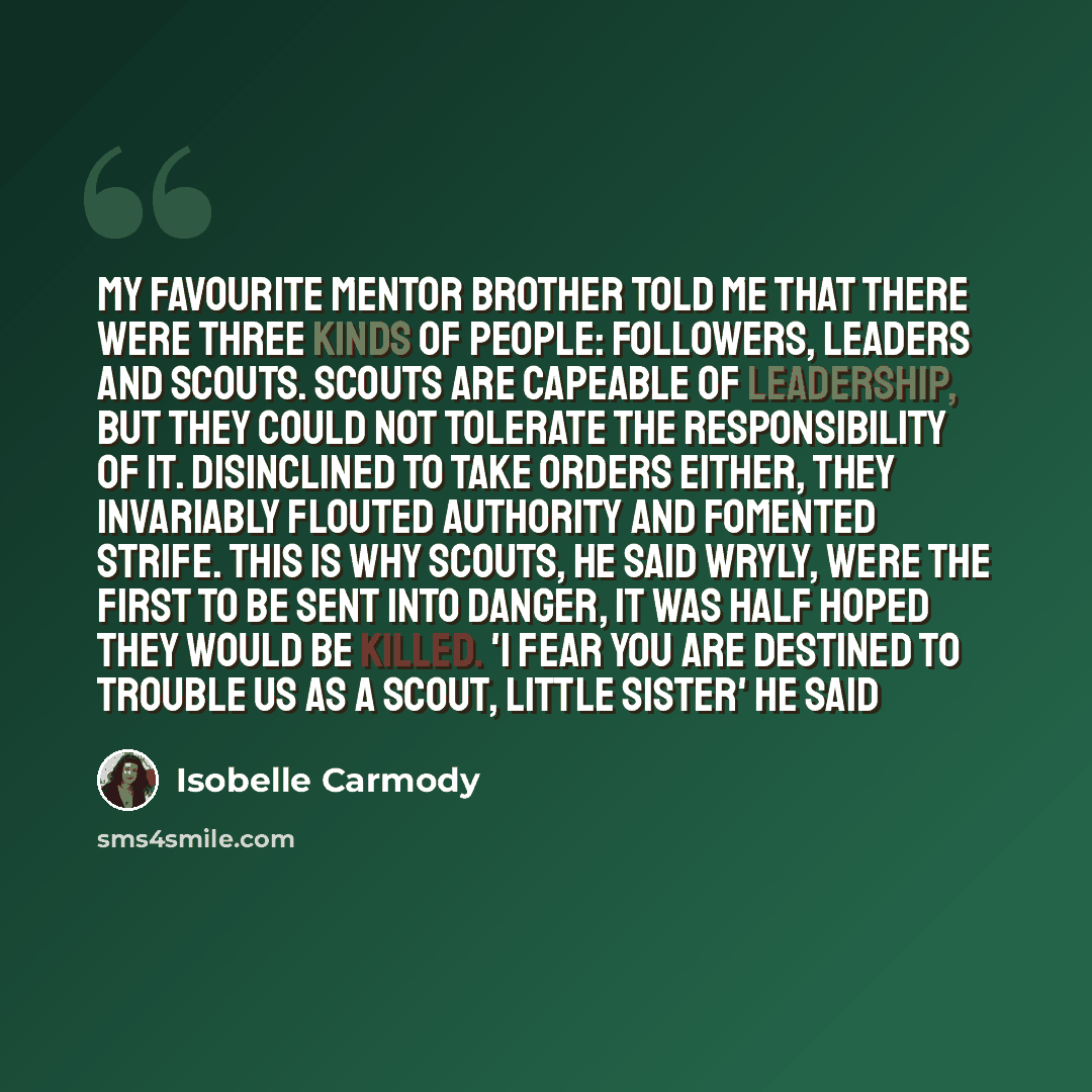 “My favourite mentor brother told me that there were three kinds of people: followers, leaders and scouts. Scouts are capeable of leadership, but they could not tolerate the responsibility of it. Disinclined to take orders either, they invariably flouted authority and fomented strife. This is why…” quote by Isobelle Carmody