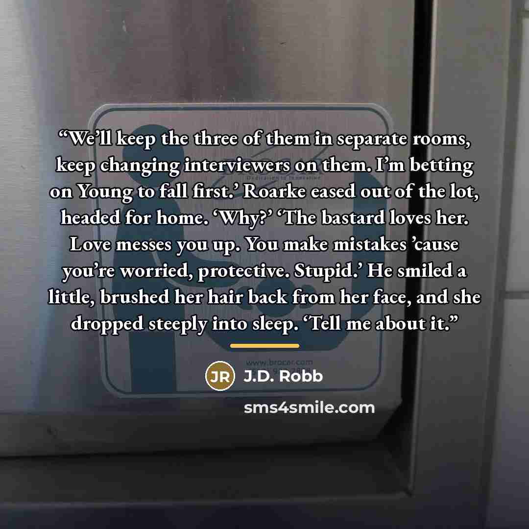 “We’ll keep the three of them in separate rooms, keep changing interviewers on them. I’m betting on Young to fall first.’ Roarke eased out of the lot, headed for home. ‘Why?’ ‘The bastard loves her. Love messes you up. You make mistakes ’cause you’re worried, protective. Stupid.’ He smiled a…” quote by J.D. Robb
