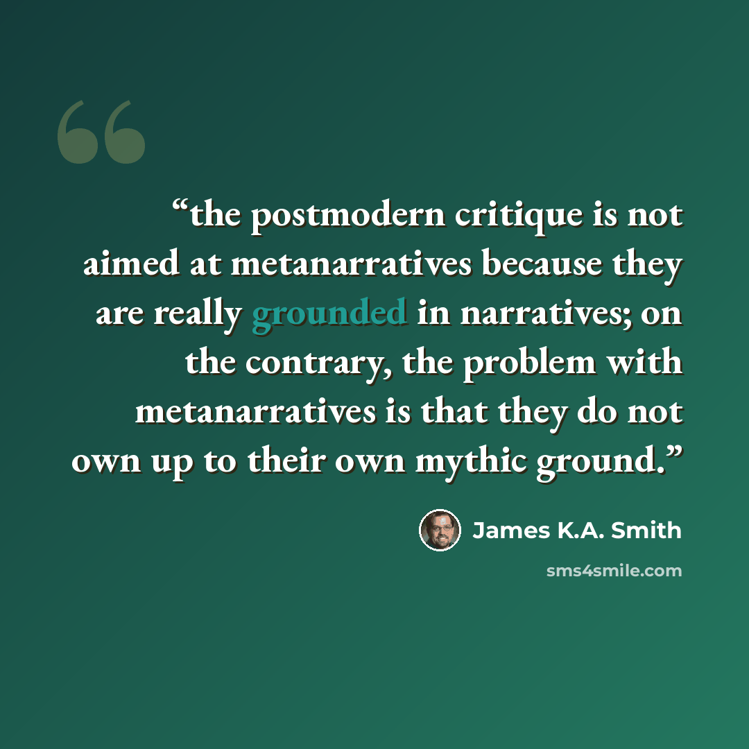 “the postmodern critique is not aimed at metanarratives because they are really grounded in narratives; on the contrary, the problem with metanarratives is that they do not own up to their own mythic ground.” quote by James K.A. Smith