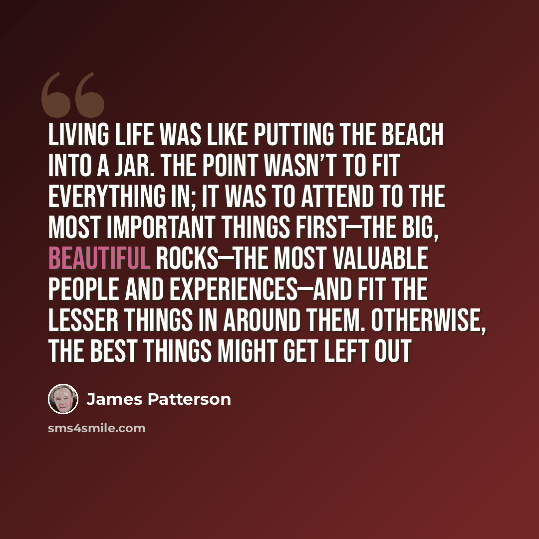 “living life was like putting the beach into a jar. The point wasn’t to fit everything in; it was to attend to the most important things first—the big, beautiful rocks—the most valuable people and experiences—and fit the lesser things in around them. Otherwise, the best things might get left out” quote by James Patterson