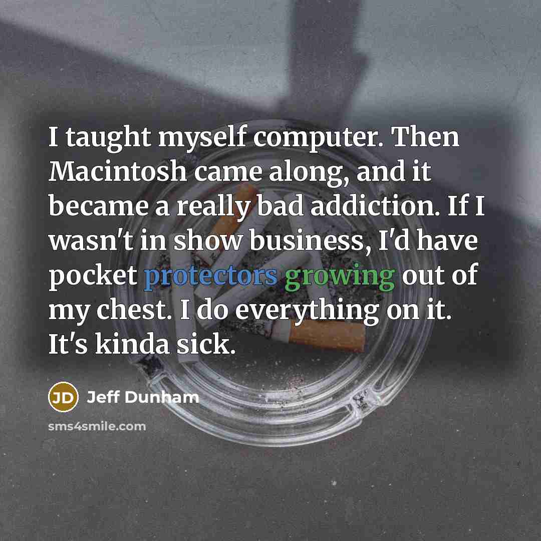 “I taught myself computer. Then Macintosh came along, and it became a really bad addiction. If I wasn't in show business, I'd have pocket protectors growing out of my chest. I do everything on it. It's kinda sick.” quote by Jeff Dunham