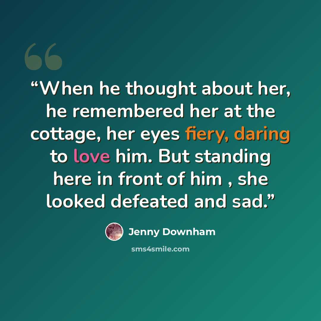 “When he thought about her, he remembered her at the cottage, her eyes fiery, daring to love him. But standing here in front of him , she looked defeated and sad.” quote by Jenny Downham