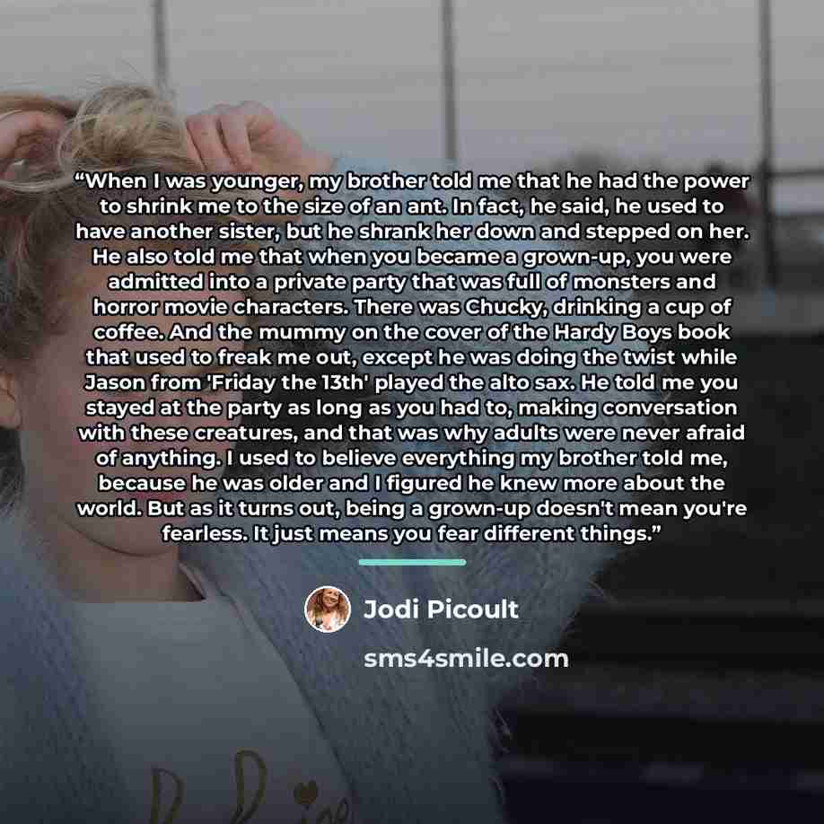 “When I was younger, my brother told me that he had the power to shrink me to the size of an ant. In fact, he said, he used to have another sister, but he shrank her down and stepped on her. He also told me that when you became a grown-up, you were admitted into a private party that was full of…” quote by Jodi Picoult