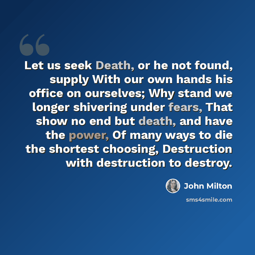 “Let us seek Death, or he not found, supply With our own hands his office on ourselves; Why stand we longer shivering under fears, That show no end but death, and have the power, Of many ways to die the shortest choosing, Destruction with destruction to destroy.” quote by John Milton