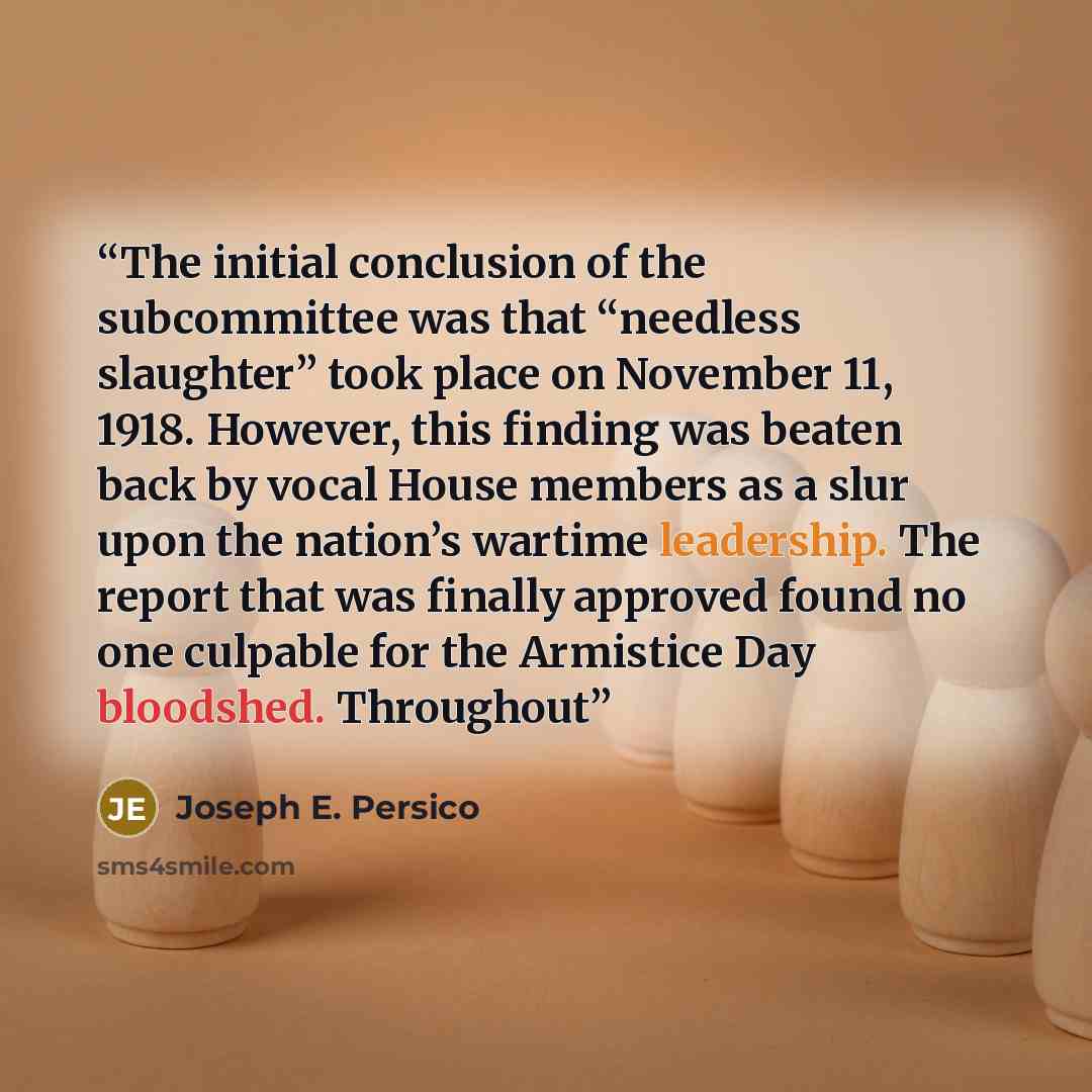“The initial conclusion of the subcommittee was that “needless slaughter” took place on November 11, 1918. However, this finding was beaten back by vocal House members as a slur upon the nation’s wartime leadership. The report that was finally approved found no one culpable for the Armistice Day…” quote by Joseph E. Persico