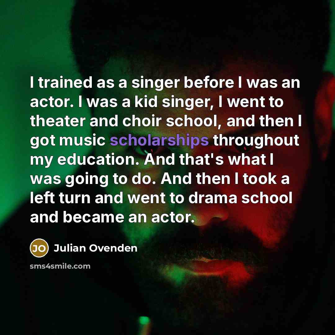 “I trained as a singer before I was an actor. I was a kid singer, I went to theater and choir school, and then I got music scholarships throughout my education. And that's what I was going to do. And then I took a left turn and went to drama school and became an actor.” quote by Julian Ovenden