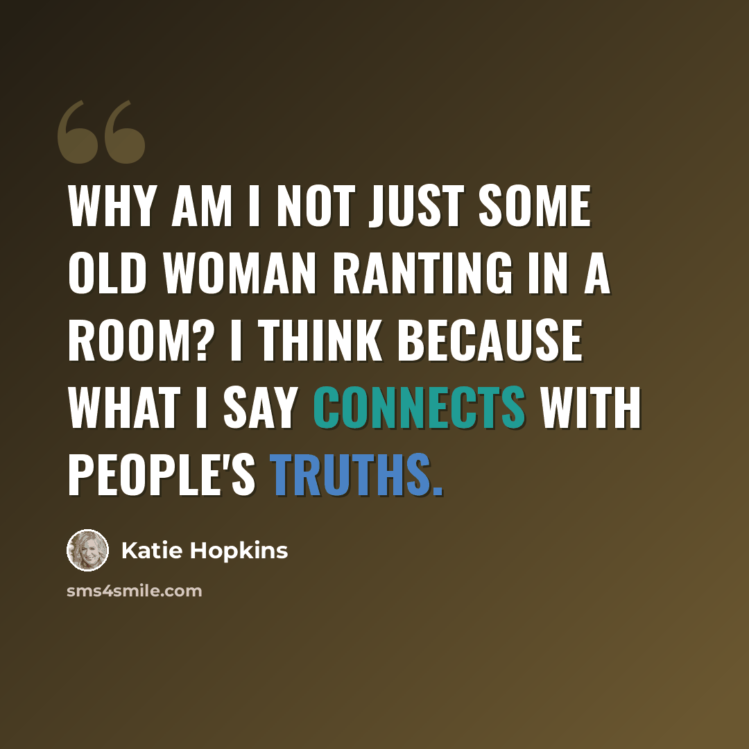“Why am I not just some old woman ranting in a room? I think because what I say connects with people's truths.” quote by Katie Hopkins