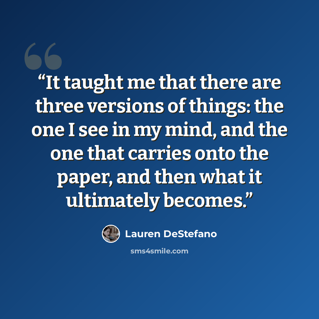 “It taught me that there are three versions of things: the one I see in my mind, and the one that carries onto the paper, and then what it ultimately becomes.” quote by Lauren DeStefano