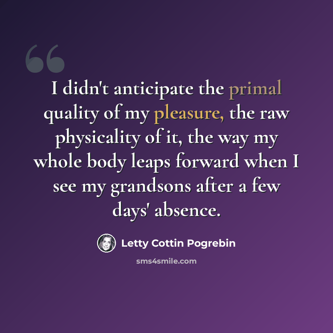 “I didn't anticipate the primal quality of my pleasure, the raw physicality of it, the way my whole body leaps forward when I see my grandsons after a few days' absence.” quote by Letty Cottin Pogrebin