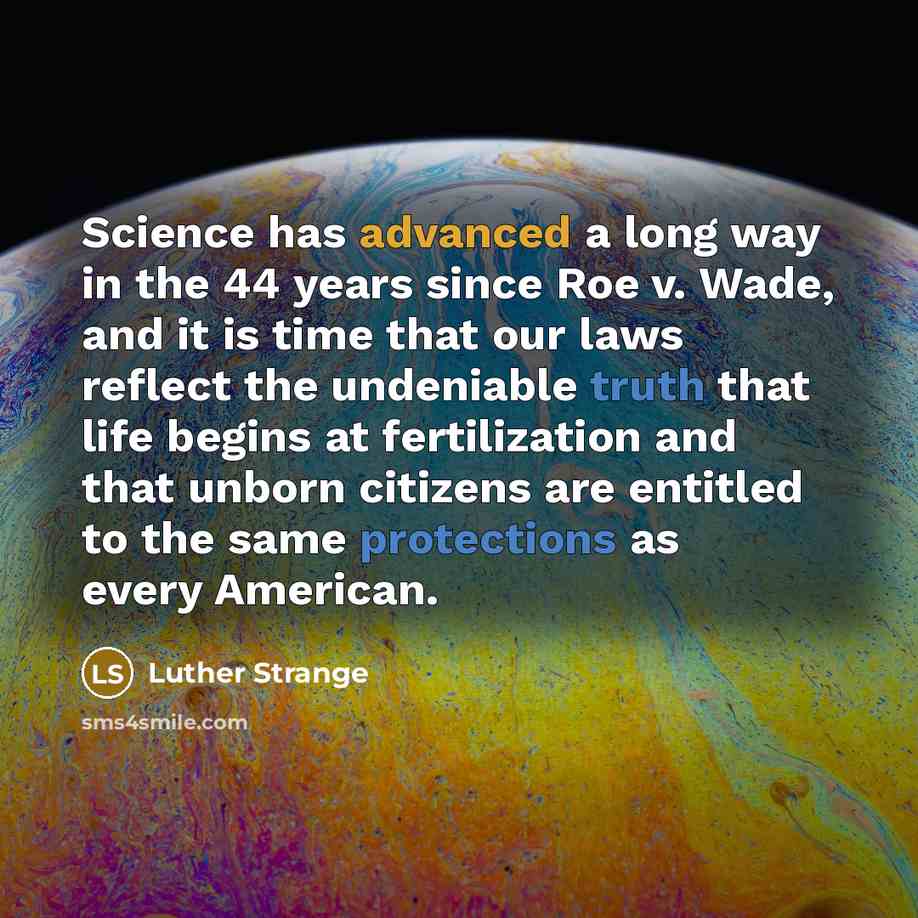 “Science has advanced a long way in the 44 years since Roe v. Wade, and it is time that our laws reflect the undeniable truth that life begins at fertilization and that unborn citizens are entitled to the same protections as every American.” quote by Luther Strange