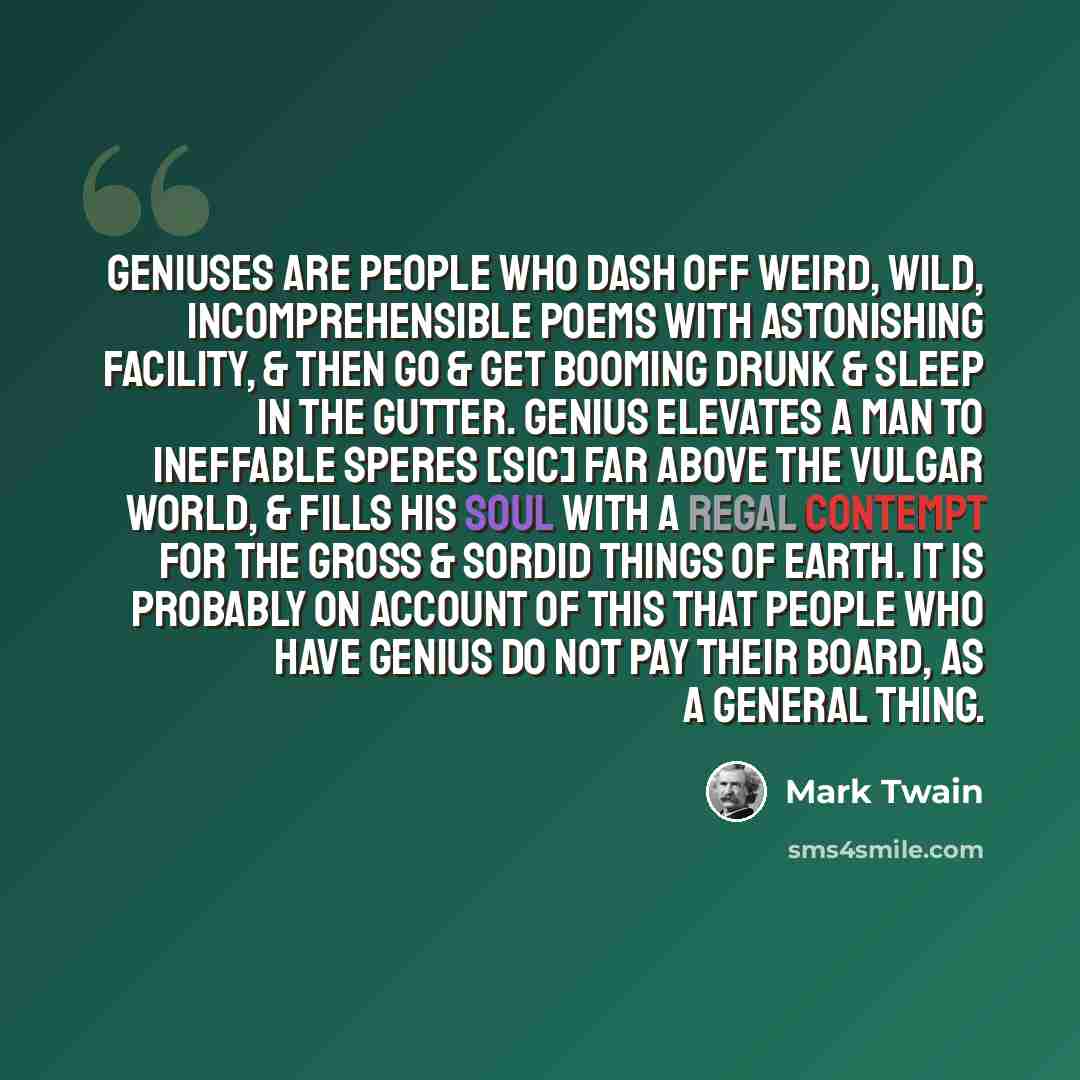 “Geniuses are people who dash off weird, wild, incomprehensible poems with astonishing facility, & then go & get booming drunk & sleep in the gutter. Genius elevates a man to ineffable speres [sic] far above the vulgar world, & fills his soul with a regal contempt for the gross & sordid things of…” quote by Mark Twain