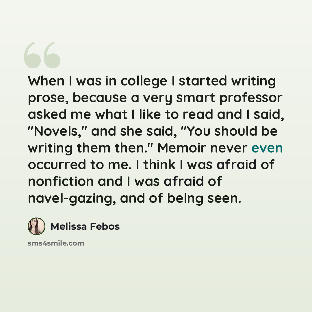 “When I was in college I started writing prose, because a very smart professor asked me what I like to read and I said, "Novels," and she said, "You should be writing them then." Memoir never even occurred to me. I think I was afraid of nonfiction and I was afraid of navel-gazing, and of being seen.” quote by Melissa Febos