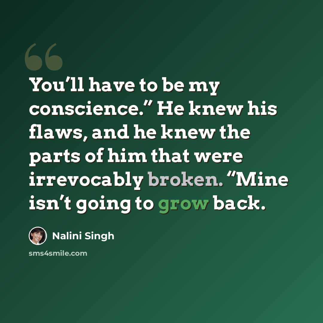 “You’ll have to be my conscience.” He knew his flaws, and he knew the parts of him that were irrevocably broken. “Mine isn’t going to grow back.” quote by Nalini Singh