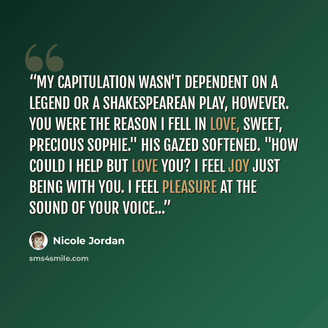 “My capitulation wasn't dependent on a legend or a Shakespearean play, however. You were the reason I fell in love, sweet, precious Sophie." His gazed softened. "How could I help but love you? I feel joy just being with you. I feel pleasure at the sound of your voice...” quote by Nicole Jordan