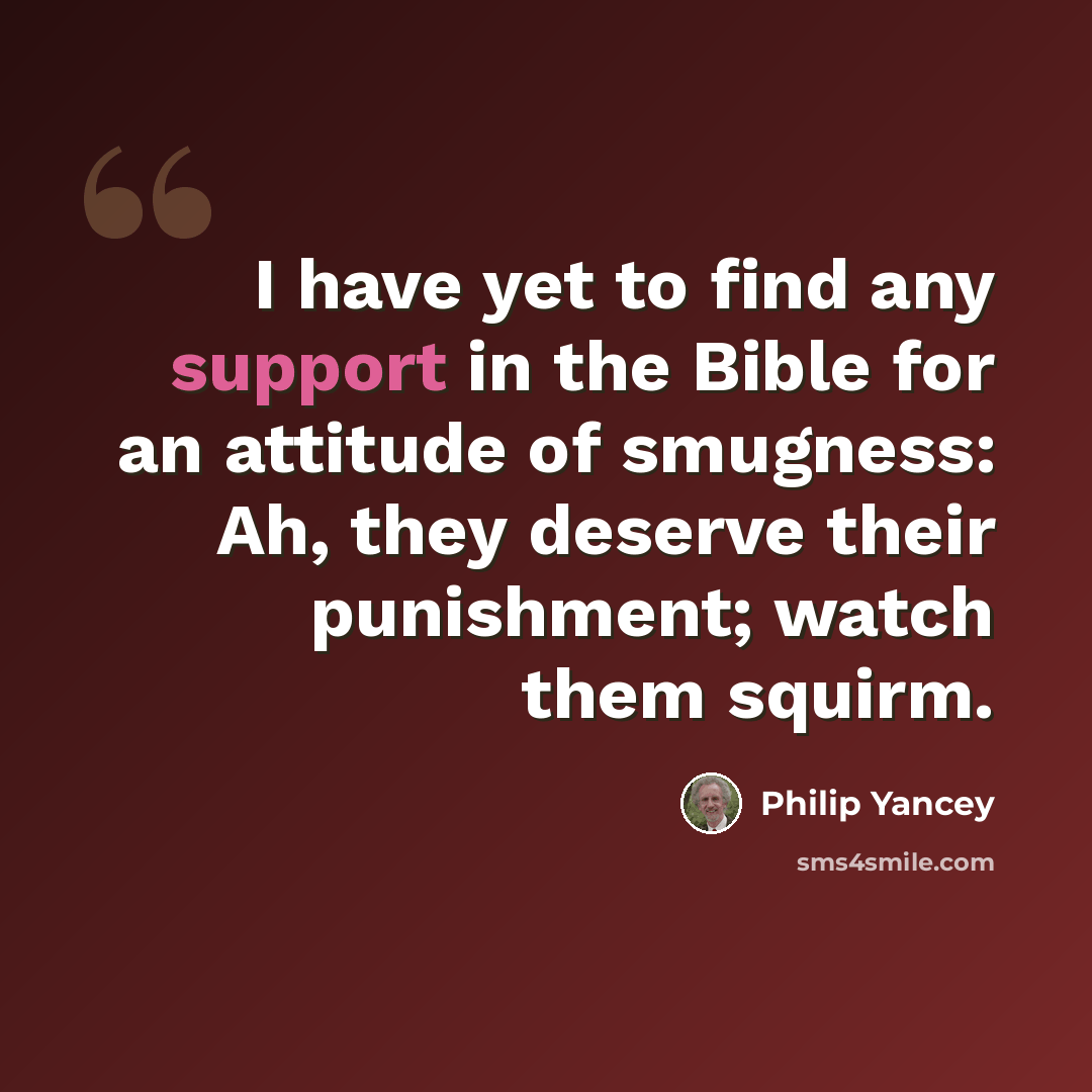 “I have yet to find any support in the Bible for an attitude of smugness: Ah, they deserve their punishment; watch them squirm.” quote by Philip Yancey