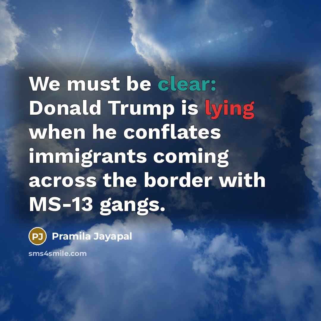 “We must be clear: Donald Trump is lying when he conflates immigrants coming across the border with MS-13 gangs.” quote by Pramila Jayapal